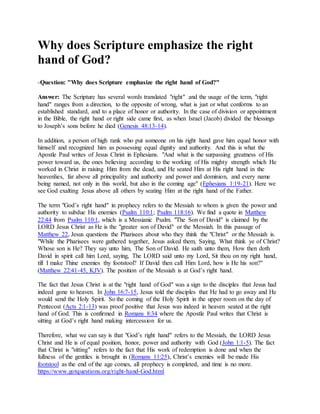 Why does Scripture emphasize the right
hand of God?
-Question: "Why does Scripture emphasize the right hand of God?"
Answer: The Scripture has several words translated "right" and the usage of the term, "right
hand" ranges from a direction, to the opposite of wrong, what is just or what conforms to an
established standard, and to a place of honor or authority. In the case of division or appointment
in the Bible, the right hand or right side came first, as when Israel (Jacob) divided the blessings
to Joseph’s sons before he died (Genesis 48:13-14).
In addition, a person of high rank who put someone on his right hand gave him equal honor with
himself and recognized him as possessing equal dignity and authority. And this is what the
Apostle Paul writes of Jesus Christ in Ephesians. "And what is the surpassing greatness of His
power toward us, the ones believing according to the working of His mighty strength which He
worked in Christ in raising Him from the dead, and He seated Him at His right hand in the
heavenlies, far above all principality and authority and power and dominion, and every name
being named, not only in this world, but also in the coming age" (Ephesians 1:19-21). Here we
see God exalting Jesus above all others by seating Him at the right hand of the Father.
The term "God’s right hand" in prophecy refers to the Messiah to whom is given the power and
authority to subdue His enemies (Psalm 110:1; Psalm 118:16). We find a quote in Matthew
22:44 from Psalm 110:1, which is a Messianic Psalm. "The Son of David" is claimed by the
LORD Jesus Christ as He is the "greater son of David" or the Messiah. In this passage of
Matthew 22, Jesus questions the Pharisees about who they think the "Christ" or the Messiah is.
"While the Pharisees were gathered together, Jesus asked them, Saying, What think ye of Christ?
Whose son is He? They say unto him, The Son of David. He saith unto them, How then doth
David in spirit call him Lord, saying, The LORD said unto my Lord, Sit thou on my right hand,
till I make Thine enemies thy footstool? If David then call Him Lord, how is He his son?"
(Matthew 22:41-45, KJV). The position of the Messiah is at God’s right hand.
The fact that Jesus Christ is at the "right hand of God" was a sign to the disciples that Jesus had
indeed gone to heaven. In John 16:7-15, Jesus told the disciples that He had to go away and He
would send the Holy Spirit. So the coming of the Holy Spirit in the upper room on the day of
Pentecost (Acts 2:1-13) was proof positive that Jesus was indeed in heaven seated at the right
hand of God. This is confirmed in Romans 8:34 where the Apostle Paul writes that Christ is
sitting at God’s right hand making intercession for us.
Therefore, what we can say is that "God’s right hand" refers to the Messiah, the LORD Jesus
Christ and He is of equal position, honor, power and authority with God (John 1:1-5). The fact
that Christ is "sitting" refers to the fact that His work of redemption is done and when the
fullness of the gentiles is brought in (Romans 11:25), Christ’s enemies will be made His
footstool as the end of the age comes, all prophecy is completed, and time is no more.
https://www.gotquestions.org/right-hand-God.html
 