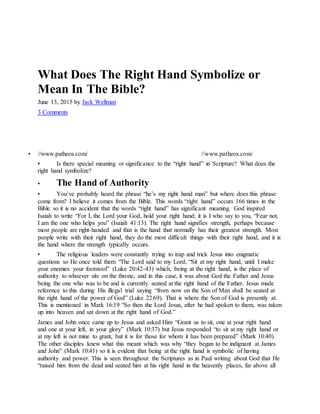 What Does The Right Hand Symbolize or
Mean In The Bible?
June 13, 2015 by Jack Wellman
3 Comments
• //www.patheos.com/
L O G O
//www.patheos.com/
• Is there special meaning or significance to the “right hand” in Scripture? What does the
right hand symbolize?
• The Hand of Authority
• You’ve probably heard the phrase “he’s my right hand man” but where does this phrase
come from? I believe it comes from the Bible. This words “right hand” occurs 166 times in the
Bible so it is no accident that the words “right hand” has significant meaning. God inspired
Isaiah to write “For I, the Lord your God, hold your right hand; it is I who say to you, “Fear not,
I am the one who helps you” (Isaiah 41:13). The right hand signifies strength, perhaps because
most people are right-handed and that is the hand that normally has their greatest strength. Most
people write with their right hand, they do the most difficult things with their right hand, and it is
the hand where the strength typically occurs.
• The religious leaders were constantly trying to trap and trick Jesus into enigmatic
questions so He once told them “The Lord said to my Lord, “Sit at my right hand, until I make
your enemies your footstool” (Luke 20:42-43) which, being at the right hand, is the place of
authority to whoever sits on the throne, and in this case, it was about God the Father and Jesus
being the one who was to be and is currently seated at the right hand of the Father. Jesus made
reference to this during His illegal trial saying “from now on the Son of Man shall be seated at
the right hand of the power of God” (Luke 22:69). That is where the Son of God is presently at.
This is mentioned in Mark 16:19 “So then the Lord Jesus, after he had spoken to them, was taken
up into heaven and sat down at the right hand of God.”
James and John once came up to Jesus and asked Him “Grant us to sit, one at your right hand
and one at your left, in your glory” (Mark 10:37) but Jesus responded “to sit at my right hand or
at my left is not mine to grant, but it is for those for whom it has been prepared” (Mark 10:40).
The other disciples knew what this meant which was why “they began to be indignant at James
and John” (Mark 10:41) so it is evident that being at the right hand is symbolic of having
authority and power. This is seen throughout the Scriptures as in Paul writing about God that He
“raised him from the dead and seated him at his right hand in the heavenly places, far above all
 