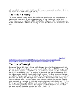 rule and authority and power and dominion, and above every name that is named, not only in this
age but also in the one to come” (Eph 1:20-21).
The Hand of Blessing
The ancient patriarchs usually blessed their children and grandchildren with their right hand as
with the case of Jacob, whose name was later changed by God to Israel, for example when
“Israel stretched out his right hand and laid it on the head of Ephraim, who was the younger, and
his left hand on the head of Manasseh, crossing his hands (for Manasseh was the firstborn)” (Gen
48:14).
F o r - I - t h e - L o r d - y o u r - G o d
https://wp-
media.patheos.com/blogs/sites/348/2015/06/For-I-the-Lord-your-God.jpghttps://wp-
media.patheos.com/blogs/sites/348/2015/06/For-I-the-Lord-your-God.jpg
The Hand of Strength
I mentioned that the right hand is the one which, for most people, has the greatest strength and
that is symbolized in many Scriptures when it refers to God as in Exodus 15:6 “Your right hand,
O Lord, glorious in power, your right hand, O Lord, shatters the enemy” and often used against
His enemies as in Exodus 15:12 “You stretched out your right hand; the earth swallowed them.”
Just prior to Moses’ death He blessed Israel with this blessing, “The Lord came from Sinai and
dawned from Seir upon us; he shone forth from Mount Paran; he came from the ten thousands of
holy ones, with flaming fire at his right hand” (Duet 33:2). These “ten thousands of holy ones”
are likely speaking about God’s holy angels. When John saw Jesus he “fell at his feet as though
dead. But he laid his right hand on me, saying “Fear not, I am the first and the last” (Rev 1:17) so
by His right hand He strengthened him. Isaiah provides further evidence of this by writing “fear
not, for I am with you; be not dismayed, for I am your God; I will strengthen you, I will help
you, I will uphold you with my righteous right hand” (Isaiah 41:10).
 