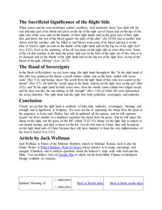 The Sacrificial Significance of the Right Side
When Aaron and his sons performed animal sacrifices, God instructed them “you shall kill the
ram and take part of its blood and put it on the tip of the right ear of Aaron and on the tips of the
right ears of his sons, and on the thumbs of their right hands and on the great toes of their right
feet, and throw the rest of the blood against the sides of the altar” (Ex 29:20) and at another time
Aaron took the sacrifice and “he killed it, and Moses took some of its blood and put it on the
lobe of Aaron’s right ear and on the thumb of his right hand and on the big toe of his right foot”
(Lev 8:23). Even in the anointing of the oil was done on the right side as when they took “some
of the oil that remains in his hand the priest shall put on the lobe of the right ear of him who is to
be cleansed and on the thumb of his right hand and on the big toe of his right foot, on top of the
blood of the guilt offering” (Lev 14:17).
The Hand of Sovereignty
In the Book of Revelation we see Jesus using His right hand throughout like “in the right hand of
him who was seated on the throne a scroll written within and on the back, sealed with seven
seals” (Rev 5:1), and having taken “the scroll from the right hand of him who was seated on the
throne” (Rev 5:7), He held the “scroll open in his hand. And he set his right foot on the sea” (Rev
10:2), and “In his right hand he held seven stars, from his mouth came a sharp two-edged sword,
and his face was like the sun shining in full strength” (Rev 1:16) of which the stars represented
the seven churches. The right hand and the right foot both symbolize sovereignty and authority.
Conclusion
Clearly we see that the right hand is symbolic of ruler-ship, authority, sovereignty, blessing, and
strength and is significant in Scripture. We even see this in separating the sheep from the goats at
the judgment as Jesus said “Before him will be gathered all the nations, and he will separate
people one from another as a shepherd separates the sheep from the goats. And he will place the
sheep on his right, but the goats on the left” (Matt 25:32-33). Being on the right side is critical to
our eternal destiny and fatal to those on the left. For all who trust in Christ, they will be placed
on the right hand side of Christ because they will have imputed to them the very righteousness of
the Son of God (2 Cor 5:21).
Article by Jack Wellman
Jack Wellman is Pastor of the Mulvane Brethren church in Mulvane Kansas. Jack is also the
Senior Writer at What Christians Want To Know whose mission is to equip, encourage, and
energize Christians and to address questions about the believer’s daily walk with God and the
Bible. You can follow Jack on Google Plus or check out his book Blind Chance or Intelligent
Design available on Amazon.
Spiritual Meaning of
../../index.htmB i b l e M e a n i n g s
../../index.htm
Back to Words index Back to Body words index
 