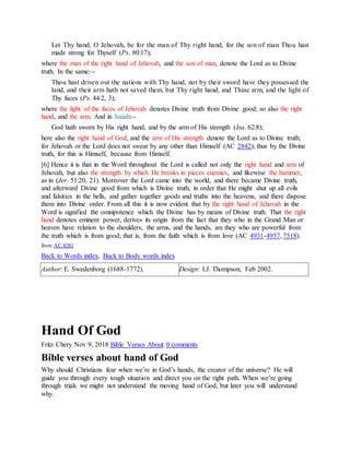 Let Thy hand, O Jehovah, be for the man of Thy right hand, for the son of man Thou hast
made strong for Thyself (Ps. 80:17);
where the man of the right hand of Jehovah, and the son of man, denote the Lord as to Divine
truth. In the same:--
Thou hast driven out the nations with Thy hand, not by their sword have they possessed the
land, and their arm hath not saved them, but Thy right hand, and Thine arm, and the light of
Thy faces (Ps. 44:2, 3);
where the light of the faces of Jehovah denotes Divine truth from Divine good; so also the right
hand, and the arm. And in Isaiah:--
God hath sworn by His right hand, and by the arm of His strength (Isa. 62:8);
here also the right hand of God, and the arm of His strength denote the Lord as to Divine truth;
for Jehovah or the Lord does not swear by any other than Himself (AC 2842), thus by the Divine
truth, for this is Himself, because from Himself.
[6] Hence it is that in the Word throughout the Lord is called not only the right hand and arm of
Jehovah, but also the strength by which He breaks in pieces enemies, and likewise the hammer,
as in (Jer. 51:20, 21). Moreover the Lord came into the world, and there became Divine truth,
and afterward Divine good from which is Divine truth, in order that He might shut up all evils
and falsities in the hells, and gather together goods and truths into the heavens, and there dispose
them into Divine order. From all this it is now evident that by the right hand of Jehovah in the
Word is signified the omnipotence which the Divine has by means of Divine truth. That the right
hand denotes eminent power, derives its origin from the fact that they who in the Grand Man or
heaven have relation to the shoulders, the arms, and the hands, are they who are powerful from
the truth which is from good; that is, from the faith which is from love (AC 4931-4937, 7518).
from AC 8281
Back to Words index, Back to Body words index
Author: E. Swedenborg (1688-1772). Design: I.J. Thompson, Feb 2002.
Hand Of God
Fritz Chery Nov 9, 2018 Bible Verses About 0 comments
Bible verses about hand of God
Why should Christians fear when we’re in God’s hands, the creator of the universe? He will
guide you through every tough situation and direct you on the right path. When we’re going
through trials we might not understand the moving hand of God, but later you will understand
why.
 
