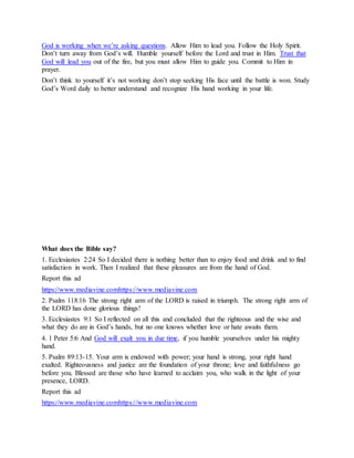 God is working when we’re asking questions. Allow Him to lead you. Follow the Holy Spirit.
Don’t turn away from God’s will. Humble yourself before the Lord and trust in Him. Trust that
God will lead you out of the fire, but you must allow Him to guide you. Commit to Him in
prayer.
Don’t think to yourself it’s not working don’t stop seeking His face until the battle is won. Study
God’s Word daily to better understand and recognize His hand working in your life.
2 5 E n c o u r a g i n g B i b l e V e r s e s A b o u t H a n d O f G o d
What does the Bible say?
1. Ecclesiastes 2:24 So I decided there is nothing better than to enjoy food and drink and to find
satisfaction in work. Then I realized that these pleasures are from the hand of God.
Report this ad
https://www.mediavine.comhttps://www.mediavine.com
2. Psalm 118:16 The strong right arm of the LORD is raised in triumph. The strong right arm of
the LORD has done glorious things!
3. Ecclesiastes 9:1 So I reflected on all this and concluded that the righteous and the wise and
what they do are in God’s hands, but no one knows whether love or hate awaits them.
4. 1 Peter 5:6 And God will exalt you in due time, if you humble yourselves under his mighty
hand.
5. Psalm 89:13-15. Your arm is endowed with power; your hand is strong, your right hand
exalted. Righteousness and justice are the foundation of your throne; love and faithfulness go
before you. Blessed are those who have learned to acclaim you, who walk in the light of your
presence, LORD.
Report this ad
https://www.mediavine.comhttps://www.mediavine.com
 