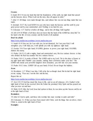 Creator
6. Isaiah 48:13 It was my hand that laid the foundations of the earth, my right hand that spread
out the heavens above. When I call out the stars, they all appear in order.”
7. John 1:3 All things were made through him, and without him was not any thing made that was
made.
8. Jeremiah 32:17 Ah, Lord GOD! It is you who have made the heavens and the earth by your
great power and by your outstretched arm! Nothing is too hard for you.
9. Colossians 1:17 And he is before all things, and in him all things hold together
10. Job 12:9-10 Which of all these does not know that the hand of the LORD has done this? In
his hand is the life of every creature and the breath of all mankind.
Don’t be afraid
https://www.mediavine.comhttps://www.mediavine.com
11. Isaiah 41:10 fear not, for I am with you; be not dismayed, for I am your God; I will
strengthen you, I will help you, I will uphold you with my righteous right hand.
12. Exodus 15:6 Your right hand, O LORD, glorious in power, your right hand, O LORD,
shatters the enemy.
13. Psalm 136:12-13 with a mighty hand and outstretched arm; His love endures forever. to him
who divided the Red Sea asunder His love endures forever.
14. Psalm 110:1-2 A psalm of David. The LORD said to my Lord, “Sit in the place of honor at
my right hand until I humble your enemies, making them a footstool under your feet.” The
LORD will extend your powerful kingdom from Jerusalem; you will rule over your enemies.
15. Psalm 10:12 Arise, LORD! Lift up your hand, O God. Do not forget the helpless.
Jesus
16. Revelation 1:17 When I saw him, I fell at his feet as though dead. But he laid his right hand
on me, saying, “Fear not, I am the first and the last,
Report this ad
https://www.mediavine.comhttps://www.mediavine.com
17. Acts 2:32-33 God has raised this Jesus to life, and we are all witnesses of it. Exalted to the
right hand of God, he has received from the Father the promised Holy Spirit and has poured out
what you now see and hear.
18. Mark 16:19 After the Lord Jesus had spoken to them, he was taken up into heaven and he sat
at the right hand of God.
Reminders
19. John 4:2 God is spirit, and those who worship him must worship in spirit and truth.”
20. Colossians 3:1 If then you have been raised with Christ, seek the things that are above, where
Christ is, seated at the right hand of God.
Examples
 
