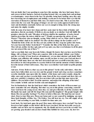I do not doubt that I am speaking to some here this morning who have had many hisses
and crosses in their business. Instead of getting forward they are going back and perhaps
evenbankruptcy stares them in the face. Or possibly, being hard working men, they may
have been long out of employment and nothing seems now to be before their eyes but the
starvation of themselves and their little ones. It is hard to bear this. This is an iron that
enters into the very soul. The pangs of hunger are not very easily appeased and to have
want and destitution constantly before our eyes is enough to bring down the strong man
and make the mighty tremble.
Little do some of us know how sharp and how acute must be these trials of famine and
nakedness. But do you doubt, O Believer, do you doubt as to whether God will fulfill His
promises wherein He said, “His place of defense shall be the munitions of rocks; bread
shall be given him; his waters shall be sure”? Would you question the advice of your
Master: “Therefore take no thought, saying, What shall we eat? or, What shall we drink?
or, Wherewithal shall we be clothed? For after all these things do the Gentiles seek”?
“Behold the fowls of the air: for they sow not, neither do they reap nor gather into barns.
Yet your heavenly Father feeds them”? “Consider the lilies of the field, how they grow.
They toil not, neither do they spin and yet I say unto you, that evenSolomon in all his glory
was not arrayed like one of these” ?
And so you think that your heavenly Father, though He knows that you have need of these
things, will yet forget you? When not a sparrow falls to the ground without your Father
and the very hairs of your head are all numbered, yet you must mistrust and doubt Him?
Perhaps your affliction will continue upon you till you dare to trust your God and then it
shall end. Full many there are who have been tried and sore vexedtill at last they have
been driven in sheerdesperation to exercise faith in God and the moment of their faith has
been the instant of their deliverance. They have seenwhether God would keepHis promise
or not.
And now, O true Believer, what say you to this picture? In the cold, cold winter, when the
snows have fallen thick on every tree and the ground is hard and crisp you have sometimes
seenthe charitable man open wide the window of his house and scatter crumbs along the
white snow and you have seenthe birds come from all the trees around and there they eat
and were satisfied. A slanderer who lives next door tells you that that man starves his
children. Do you believe him? Feed the sparrows and neglect the offspring of his loins?
Give crumbs to birds and not feedhis sons and daughters?
You feel instinctively that the kind heart which remembers the fowls of Heaven must yet
more remember his own offspring. But what say you to this picture concerning yourself?
Your God hears the young ravens when they cry and gives liberally to all the creatures that
His hands has made and will He forget His sons and His daughters? His people bought with
blood, His own peculiar heritage? No. Dare to believe Him now. His hand has not waxed
short. Dare to trust Him now. Please not Satan and vex not yourself by indulging any more
those hard thoughts of Him. Say, “My Father, You will hear my cry. You will supply all my
needs.” And according to your faith, so shall it be done unto you.
Look back, Sir, look back upon the peat! How many deliverances have you had? You have
been in as bad a plight as this before–did He leave you then? He has been with you in six
troubles and are there not six arguments why He should not leave you in the seventh? You
are growing gray-headed and you have found Him faithful for sixty years. Ah, how few
 