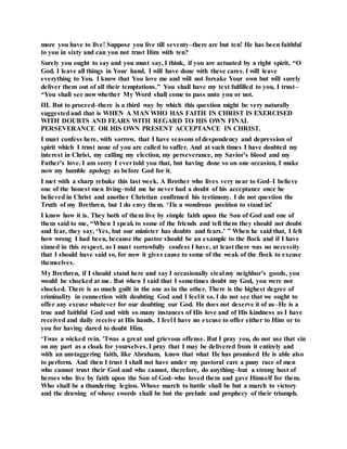 more you have to live! Suppose you live till seventy–there are but ten! He has been faithful
to you in sixty and can you not trust Him with ten?
Surely you ought to say and you must say, I think, if you are actuated by a right spirit, “O
God, I leave all things in Your hand. I will have done with these cares. I will leave
everything to You. I know that You love me and will not forsake Your own but will surely
deliver them out of all their temptations.” You shall have my text fulfilled to you, I trust–
“You shall see now whether My Word shall come to pass unto you or not.
III. But to proceed–there is a third way by which this question might be very naturally
suggestedand that is WHEN A MAN WHO HAS FAITH IN CHRIST IS EXERCISED
WITH DOUBTS AND FEARS WITH REGARD TO HIS OWN FINAL
PERSEVERANCE OR HIS OWN PRESENT ACCEPTANCE IN CHRIST.
I must confess here, with sorrow, that I have seasons of despondency and depression of
spirit which I trust none of you are called to suffer. And at such times I have doubted my
interest in Christ, my calling my election, my perseverance, my Savior’s blood and my
Father’s love. I am sorry I evertold you that, but having done so on one occasion, I make
now my humble apology as before God for it.
I met with a sharp rebuke this last week. A Brother who lives very near to God–I believe
one of the honest men living–told me he never had a doubt of his acceptance once he
believed in Christ and another Christian confirmed his testimony. I do not question the
Truth of my Brethren, but I do envy them. ‘Tis a wondrous position to stand in!
I know how it is. They both of them live by simple faith upon the Son of God and one of
them said to me, “When I speak to some of the friends and tell them they should not doubt
and fear, they say, ‘Yes, but our minister has doubts and fears.’ ” When he said that, I felt
how wrong I had been, because the pastor should be an example to the flock and if I have
sinned in this respect, as I must sorrowfully confess I have, at least there was no necessity
that I should have said so, for now it gives cause to some of the weak of the flock to excuse
themselves.
My Brethren, if I should stand here and say I occasionally steal my neighbor’s goods, you
would be shocked at me. But when I said that I sometimes doubt my God, you were not
shocked. There is as much guilt in the one as in the other. There is the highest degree of
criminality in connection with doubting God and I feel it so. I do not see that we ought to
offer any excuse whatever for our doubting our God. He does not deserve it of us–He is a
true and faithful God and with so many instances of His love and of His kindness as I have
received and daily receive at His hands, I feel I have no excuse to offer either to Him or to
you for having dared to doubt Him.
‘Twas a wicked rein. 'Twas a great and grievous offense. But I pray you, do not use that sin
on my part as a cloak for yourselves. I pray that I may be delivered from it entirely and
with an unstaggering faith, like Abraham, know that what He has promised He is able also
to perform. And then I trust I shall not have under my pastoral care a puny race of men
who cannot trust their God and who cannot, therefore, do anything–but a strong host of
heroes who live by faith upon the Son of God–who loved them and gave Himself for them.
Who shall be a thundering legion. Whose march to battle shall be but a march to victory
and the drawing of whose swords shall be but the prelude and prophecy of their triumph.
 
