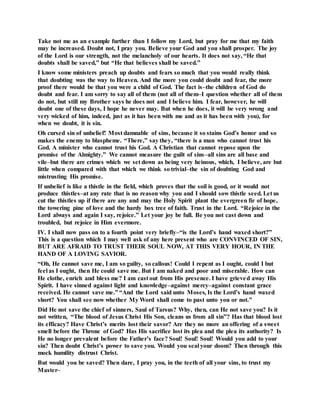 Take not me as an example further than I follow my Lord, but pray for me that my faith
may be increased. Doubt not, I pray you. Believe your God and you shall prosper. The joy
of the Lord is our strength, not the melancholy of our hearts. It does not say, “He that
doubts shall be saved,” but “He that believes shall be saved.”
I know some ministers preach up doubts and fears so much that you would really think
that doubting was the way to Heaven. And the more you could doubt and fear, the more
proof there would be that you were a child of God. The fact is–the children of God do
doubt and fear. I am sorry to say all of them (not all of them–I question whether all of them
do not, but still my Brother says he does not and I believe him. I fear, however, he will
doubt one of these days, I hope he never may. But when he does, it will be very wrong and
very wicked of him, indeed, just as it has been with me and as it has been with you), for
when we doubt, it is sin.
Oh cursed sin of unbelief! Most damnable of sins, because it so stains God’s honor and so
makes the enemy to blaspheme. “There,” say they, “there is a man who cannot trust his
God. A minister who cannot trust his God. A Christian that cannot repose upon the
promise of the Almighty.” We cannot measure the guilt of sins–all sins are all base and
vile–but there are crimes which we set down as being very heinous, which, I believe, are but
little when compared with that which we think so trivial–the sin of doubting God and
mistrusting His promise.
If unbelief is like a thistle in the field, which proves that the soil is good, or it would not
produce thistles–at any rate that is no reason why you and I should sow thistle seed. Let us
cut the thistles up if there are any and may the Holy Spirit plant the evergreen fir of hope,
the towering pine of love and the hardy box tree of faith. Trust in the Lord. “Rejoice in the
Lord always and again I say, rejoice.” Let your joy be full. Be you not cast down and
troubled, but rejoice in Him evermore.
IV. I shall now pass on to a fourth point very briefly–“is the Lord’s hand waxed short?”
This is a question which I may well ask of any here present who are CONVINCED OF SIN,
BUT ARE AFRAID TO TRUST THEIR SOUL NOW, AT THIS VERY HOUR, IN THE
HAND OF A LOVING SAVIOR.
“Oh, He cannot save me, I am so guilty, so callous! Could I repent as I ought, could I but
feel as I ought, then He could save me. But I am naked and poor and miserable. How can
He clothe, enrich and bless me? I am cast out from His presence. I have grieved away His
Spirit. I have sinned against light and knowledge–against mercy–against constant grace
received. He cannot save me.” “And the Lord said unto Moses, Is the Lord’s hand waxed
short? You shall see now whether My Word shall come to past unto you or not.”
Did He not save the chief of sinners, Saul of Tarsus? Why, then, can He not save you? Is it
not written, “The blood of Jesus Christ His Son, cleans us from all sin”? Has that blood lost
its efficacy? Have Christ’s merits lost their savor? Are they no more an offering of a sweet
smell before the Throne of God? Has His sacrifice lost its plea and the plea its authority? Is
He no longer prevalent before the Father’s face? Soul! Soul! Soul! Would you add to your
sin? Then doubt Christ’s power to save you. Would you seal your doom? Then through this
mock humility distrust Christ.
But would you be saved? Then dare, I pray you, in the teeth of all your sins, to trust my
Master–
 
