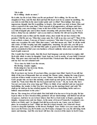 “He is able
He is willing: doubt no more.”
He is able, for He is God. What can He not perform? He is willing, for He was the
slaughtered Man. And He that died and had His heart rent for us cannot be unwilling. Do
you wish to stab Him in the most tender point and vex Him? Then indulge that mean,
ungenerous thought that He is unwilling to forgive. But would you wish to honor Him and
relieve yourself at the same time? Then stepout of all appearances, all hopes and fears
suggestedby your own feelings. Come to the foot of His Cross and looking up into those
eyes full of languid pity and to those hands streaming with precious blood, say, “Jesus, I
believe. Help You my unbelief,” and so you shall see whether He will not keepHis Word.
If you should come to Him and He should refuse, then would He not have broken His
promise? Did He not say, “Him that comes unto He, I will in no wise cast out”? “But, O Sir,
I am so black a sinner, I am one of Satan’s castaways.” But what if you are? Christ did not
make any exception. He said, “Him that comes,” and that means any “him” in all the world
who comes. If with weeping and with supplication, mourning for past sins, you will go to
Him now, poor Sinner, you will find Him quite as good as His Word and you shall wonder
and be astonished to find your own hardness of heart suddenly taken away and all your
load of guilt removed.
Oh, I would that I had words, that this heart had language and needed not to employ dull
flesh with which to utter its thoughts! Soul, Soul, my Lord is worthy of your faith! I trusted
Him. This poor man cried and the Lord heard him. I looked unto Him and was lightened
and my face was not ashamed and–
“Ever since by faith I saw the stream,
His flowing wounds supply;
Redeeming love has been my theme,
And shall be till I die.”
Oh, if you knew my Savior. If you knew Him, you must trust Him! Surely if you will but
think of the tens of thousands that are around the Throne today, singing the song of grace,
each one of these would seemto say to you, “Sinner, trust Him. He was true to me.” If
God’s people who are here this morning could stand up and speak, I know their testimony
would be, “Soul, trust Him–He has been good and true to me.” Ah, my Lord, why have
You not cast some of us away long ago? When we think of our unbelief and our repeated
backsliding, the wonder is that You have not torn up the marriage-bond and said, “He
shall go–he shall go–he has rebelled against Me. He is as a backsliding heifer and as a
bullock unaccustomed to the yoke.”
But no. The strong love of God which first laid hold of us has never let go its grip. He has
kept us when we have forsaken Him, pardoned all our shortcomings and blotted out all our
trespasses. And here we are to bear witness that He is a God ready to forgive, passing by
iniquity, transgression and sin. Sinner, in the name of Jesus of Nazareth, I command you–
believe on Christ and–“As though God did beseechyou by me, I pray you, in Christ’s
place, be reconciled to God.” Think not that He is hard towards you. Jehovah’s heart
yearns to clasp His Ephraims to His breast. Prodigal! Your Father sees you–come, He will
meet you–He’ll kiss you, He’ll clothe you, He’ll make a banquet for you. He will bring forth
music and dancing. And His own heart will have the sweetest of the music in itself. Come,
 