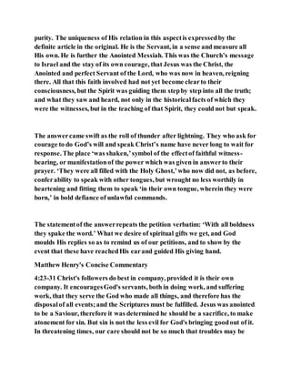 purity. The uniqueness of His relation in this aspectis expressedby the
definite article in the original. He is the Servant, in a sense and measure all
His own. He is further the Anointed Messiah. This was the Church’s message
to Israel and the stay of its own courage, that Jesus was the Christ, the
Anointed and perfect Servant of the Lord, who was now in heaven, reigning
there. All that this faith involved had not yet become clearto their
consciousness, but the Spirit was guiding them stepby step into all the truth;
and what they saw and heard, not only in the historicalfacts of which they
were the witnesses, but in the teaching of that Spirit, they could not but speak.
The answercame swift as the roll of thunder after lightning. They who ask for
courage to do God’s will and speak Christ’s name have never long to wait for
response. The place ‘was shaken,’symbol of the effectof faithful witness-
bearing, or manifestationof the power which was given in answerto their
prayer. ‘They were all filled with the Holy Ghost,’who now did not, as before,
conferability to speak with other tongues, but wrought no less worthily in
heartening and fitting them to speak ‘in their own tongue, wherein they were
born,’ in bold defiance of unlawful commands.
The statementof the answerrepeats the petition verbatim: ‘With all boldness
they spake the word.’ What we desire of spiritual gifts we get, and God
moulds His replies so as to remind us of our petitions, and to show by the
event that these have reachedHis earand guided His giving hand.
Matthew Henry's Concise Commentary
4:23-31 Christ's followers do best in company, provided it is their own
company. It encouragesGod's servants, both in doing work, and suffering
work, that they serve the God who made all things, and therefore has the
disposalof all events;and the Scriptures must be fulfilled. Jesus was anointed
to be a Saviour, therefore it was determined he should be a sacrifice, to make
atonement for sin. But sin is not the less evil for God's bringing goodout of it.
In threatening times, our care should not be so much that troubles may be
 