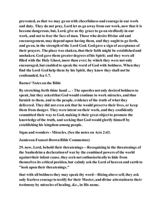 prevented, as that we may go on with cheerfulness and courage in our work
and duty. They do not pray, Lord let us go away from our work, now that it is
become dangerous, but, Lord, give us thy grace to go on stedfastly in our
work, and not to fear the face of man. Those who desire Divine aid and
encouragement, may depend upon having them, and they ought to go forth,
and go on, in the strength of the Lord God. Godgave a sign of acceptance of
their prayers. The place was shaken, that their faith might be establishedand
unshaken. God gave them greaterdegrees ofhis Spirit; and they were all
filled with the Holy Ghost, more than ever; by which they were not only
encouraged, but enabled to speak the word of God with boldness. When they
find the Lord Godhelp them by his Spirit, they know they shall not be
confounded, Isa 1.7.
Barnes'Notes on the Bible
By stretching forth thine hand ... - The apostles notonly desired boldness to
speak, but they askedthat God would continue to work miracles, and thus
furnish to them, and to the people, evidence of the truth of what they
delivered. They did not even ask that he would preserve their lives, or keep
them from danger. They were intent on their work, and they confidently
committed their way to God, making it their great objectto promote the
knowledge ofthe truth, and seeking that God would glorify himself by
establishing his kingdom among people.
Signs and wonders - Miracles. (See the notes on Acts 2:43.
Jamieson-Fausset-BrownBible Commentary
29. now, Lord, behold their threatenings—Recognizing in the threatenings of
the Sanhedrim a declarationof warby the combined powers of the world
againsttheir infant cause, they seek not enthusiasticallyto hide from
themselves its critical position, but calmly ask the Lord of heaven and earth to
"look upon their threatenings."
that with all boldness they may speak thy word—Rising above self, they ask
only fearless courageto testify for their Master, and divine attestationto their
testimony by miracles of healing, &c., in His name.
 
