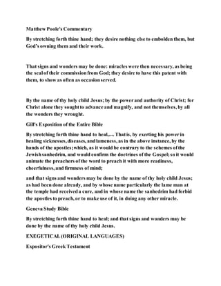 Matthew Poole's Commentary
By stretching forth thine hand; they desire nothing else to embolden them, but
God’s owning them and their work.
That signs and wonders may be done: miracles were then necessary, as being
the sealof their commissionfrom God; they desire to have this patent with
them, to show as often as occasionserved.
By the name of thy holy child Jesus;by the powerand authority of Christ; for
Christ alone they soughtto advance and magnify, and not themselves, by all
the wonders they wrought.
Gill's Exposition of the Entire Bible
By stretching forth thine hand to heal,.... Thatis, by exerting his powerin
healing sicknesses,diseases, andlameness, as in the above instance, by the
hands of the apostles;which, as it would be contrary to the schemes ofthe
Jewishsanhedrim, and would confirm the doctrines of the Gospel;so it would
animate the preachers ofthe word to preach it with more readiness,
cheerfulness, and firmness of mind;
and that signs and wonders may be done by the name of thy holy child Jesus;
as had been done already, and by whose name particularly the lame man at
the temple had receiveda cure, and in whose name the sanhedrim had forbid
the apostles to preach, or to make use of it, in doing any other miracle.
Geneva Study Bible
By stretching forth thine hand to heal; and that signs and wonders may be
done by the name of thy holy child Jesus.
EXEGETICAL(ORIGINAL LANGUAGES)
Expositor's Greek Testament
 