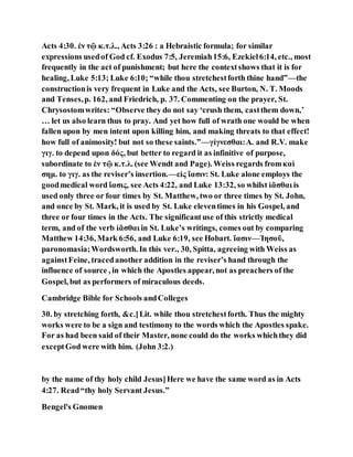 Acts 4:30. ἐν τῷ κ.τ.λ., Acts 3:26 : a Hebraistic formula; for similar
expressions usedof God cf. Exodus 7:5, Jeremiah15:6, Ezekiel6:14, etc., most
frequently in the act of punishment; but here the contextshows that it is for
healing, Luke 5:13; Luke 6:10; “while thou stretchestforth thine hand”—the
constructionis very frequent in Luke and the Acts, see Burton, N. T. Moods
and Tenses,p. 162, and Friedrich, p. 37. Commenting on the prayer, St.
Chrysostomwrites: “Observe they do not say ‘crush them, castthem down,’
… let us also learn thus to pray. And yet how full of wrath one would be when
fallen upon by men intent upon killing him, and making threats to that effect!
how full of animosity! but not so these saints.”—γίγνεσθαι:A. and R.V. make
γιγ. to depend upon δός, but better to regard it as infinitive of purpose,
subordinate to ἐν τῷ κ.τ.λ. (see Wendt and Page). Weiss regards fromκαὶ
σημ. to γιγ. as the reviser’s insertion.—εἰς ἴασιν: St. Luke alone employs the
goodmedical word ἴασις, see Acts 4:22, and Luke 13:32, so whilst ἰᾶσθαι is
used only three or four times by St. Matthew, two or three times by St. John,
and once by St. Mark, it is used by St. Luke eleventimes in his Gospel, and
three or four times in the Acts. The significantuse of this strictly medical
term, and of the verb ἰᾶσθαι in St. Luke’s writings, comes out by comparing
Matthew 14:36, Mark 6:56, and Luke 6:19, see Hobart. ἴασιν—Ἰησοῦ,
paronomasia;Wordsworth. In this ver., 30, Spitta, agreeing with Weiss as
againstFeine, tracedanother addition in the reviser’s hand through the
influence of source , in which the Apostles appear, not as preachers of the
Gospel, but as performers of miraculous deeds.
Cambridge Bible for Schools andColleges
30. by stretching forth, &c.]Lit. while thou stretchestforth. Thus the mighty
works were to be a sign and testimony to the words which the Apostles spake.
For as had been said of their Master, none could do the works whichthey did
exceptGod were with him. (John 3:2.)
by the name of thy holy child Jesus]Here we have the same word as in Acts
4:27. Read“thy holy Servant Jesus.”
Bengel's Gnomen
 