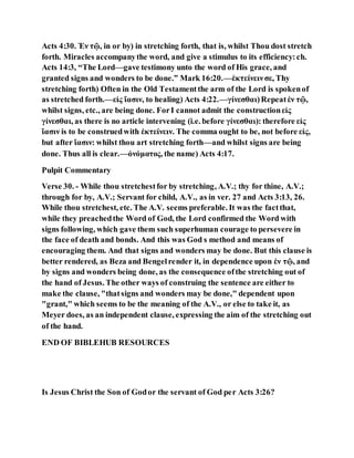 Acts 4:30. Ἐν τῷ, in or by) in stretching forth, that is, whilst Thou dost stretch
forth. Miracles accompanythe word, and give a stimulus to its efficiency:ch.
Acts 14:3, “The Lord—gave testimony unto the word of His grace, and
granted signs and wonders to be done.” Mark 16:20.—ἐκτείνεινσε, Thy
stretching forth) Often in the Old Testamentthe arm of the Lord is spokenof
as stretched forth.—εἰς ἴασιν, to healing) Acts 4:22.—γίνεσθαι)Repeatἐν τῷ,
whilst signs, etc., are being done. ForI cannot admit the constructionεἰς
γίνεσθαι, as there is no article intervening (i.e. before γίνεσθαι): therefore εἰς
ἴασιν is to be construedwith ἐκτείνειν. The comma ought to be, not before εἰς,
but after ἴασιν: whilst thou art stretching forth—and whilst signs are being
done. Thus all is clear.—ὀνόματος, the name) Acts 4:17.
Pulpit Commentary
Verse 30. - While thou stretchestfor by stretching, A.V.; thy for thine, A.V.;
through for by, A.V.; Servant for child, A.V., as in ver. 27 and Acts 3:13, 26.
While thou stretchest, etc. The A.V. seems preferable. It was the factthat,
while they preachedthe Word of God, the Lord confirmed the Word with
signs following, which gave them such superhuman courage to persevere in
the face of death and bonds. And this was God s method and means of
encouraging them. And that signs and wonders may be done. But this clause is
better rendered, as Beza and Bengelrender it, in dependence upon ἐν τῷ, and
by signs and wonders being done, as the consequence ofthe stretching out of
the hand of Jesus. The other ways of construing the sentence are either to
make the clause, "thatsigns and wonders may be done," dependent upon
"grant," which seems to be the meaning of the A.V., or else to take it, as
Meyer does, as an independent clause, expressing the aim of the stretching out
of the hand.
END OF BIBLEHUB RESOURCES
Is Jesus Christ the Son of Godor the servant of God per Acts 3:26?
 