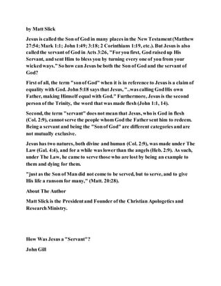by Matt Slick
Jesus is called the Son of God in many places in the New Testament(Matthew
27:54;Mark 1:1; John 1:49; 3:18; 2 Corinthians 1:19, etc.). But Jesus is also
calledthe servant of God in Acts 3:26, "Foryou first, God raisedup His
Servant, and sent Him to bless you by turning every one of you from your
wickedways.” So how can Jesus be both the Son of God and the servant of
God?
First of all, the term "sonof God" when it is in reference to Jesus is a claim of
equality with God. John 5:18 says that Jesus, "..wascalling GodHis own
Father, making Himself equal with God." Furthermore, Jesus is the second
person of the Trinity, the word that was made flesh (John 1:1, 14).
Second, the term "servant" does not mean that Jesus, who is God in flesh
(Col. 2:9), cannot serve the people whom God the Fathersent him to redeem.
Being a servant and being the "Sonof God" are different categoriesandare
not mutually exclusive.
Jesus has two natures, both divine and human (Col. 2:9), was made under The
Law (Gal. 4:4), and for a while was lowerthan the angels (Heb. 2:9). As such,
under The Law, he came to serve those who are lost by being an example to
them and dying for them.
"just as the Son of Man did not come to be served, but to serve, and to give
His life a ransom for many," (Matt. 20:28).
About The Author
Matt Slick is the Presidentand Founder of the Christian Apologetics and
ResearchMinistry.
How Was Jesus a "Servant"?
John Gill
 