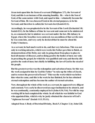 Jesus took upon him the form of a servant (Philippians 2:7), the Servant of
God, and this is an instance of his amazing humility. He - who is the Son of
God, of the same nature with God, and equal to him - voluntarily became the
Servant of him. He was chosenof God, in his eternal purposes, to be his
Servant; and therefore is called, his Servant elect(Isaiah42:1).
Accordingly, he was prophesied to be the Servant of the Lord (Zechariah 3:8;
Isaiah42:1). In the fullness of time he was sent and came not to be ministered
to, as a monarch, but to minister as a servant under the law. His infancy in
Egypt, where the Israelites were enslaved, was anemblem of that servile state
he was come into, and very early he declaredthat he must be about his
Father’s business.
As a servant, he had much work to do, and that very laborious. This was not
only in working miracles, which were works his Father gave him to finish, as
demonstrations of his Deity; nor only in going about from place to place to
heal all manner of diseases,and so doing goodto the bodies of men; nor only
in preaching the gospel, for which he was qualified and sent, and thereby did
goodto the souls of men; but chiefly in fulfilling the law of God in the steadof
his people.
But his greatestservice was the redemption and salvationof men; for this was
the work assignedto him by God his Father"to raise up the tribes of Jacob,
and to restore the preserved of Israel." This was the work which was before
him when be came, and this is the work he has finished, for he has obtained
eternal redemption and has become the author of eternal salvation.
Now, throughout the whole of his work as a servant, he appearedvery diligent
and constant. Very early he discoveredan eagerinclination to be about it, and
he was continually, constantlyemployed in it (John 4:34; 9:4). Nor did he stop
working till he had completedthe whole. In all which he was faithful to God
who appointed him, which is why he justly obtained the characterofGod’s
"righteous Servant" (Isaiah 11:5; 53:11).
Adapted from A Body of DoctrinalDivinity, Book 5, Chapter 3, by John Gill.
 