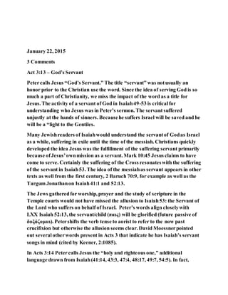January 22, 2015
3 Comments
Act 3:13 – God’s Servant
Petercalls Jesus “God’s Servant.” The title “servant” was notusually an
honor prior to the Christian use the word. Since the idea of serving God is so
much a part of Christianity, we miss the impact of the word as a title for
Jesus. The activity of a servant of God in Isaiah49-53 is criticalfor
understanding who Jesus was in Peter’s sermon. The servant suffered
unjustly at the hands of sinners. Becausehe suffers Israel will be saved and he
will be a “light to the Gentiles.
Many Jewishreaders of Isaiahwould understand the servantof Godas Israel
as a while, suffering in exile until the time of the messiah. Christians quickly
developed the idea Jesus was the fulfillment of the suffering servant primarily
because ofJesus’ownmission as a servant. Mark 10:45 Jesus claims to have
come to serve. Certainly the suffering of the Cross resonateswith the suffering
of the servant in Isaiah53. The idea of the messiahas servant appears in other
texts as well from the first century, 2 Baruch 70:9, for example as well as the
Targum Jonathanon Isaiah41:1 and 52:13.
The Jews gatheredfor worship, prayer and the study of scripture in the
Temple courts would not have missed the allusion to Isaiah53: the Servant of
the Lord who suffers on behalf of Israel. Peter’s words align closelywith
LXX Isaiah 52:13, the servant/child (παις) will be glorified (future passive of
δοξάζομαι). Petershifts the verb tense to aorist to refer to the now past
crucifixion but otherwise the allusion seems clear. David Moessnerpointed
out severalotherwords present in Acts 3 that indicate he has Isaiah’s servant
songs in mind (cited by Keener, 2:1085).
In Acts 3:14 Petercalls Jesus the “holy and righteous one,” additional
language drawn from Isaiah(41:14, 43:3, 47:4, 48:17, 49:7, 54:5). In fact,
 