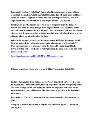 Isaiahcalls God the “Holy One” frequently. Keener points out pagankings
would call themselves “righteous” (1:1091), but a Jewishaudience would have
heard an echo of scripture, Noahor Enoch were “righteous ones,” but most
importantly the servantof God is “my righteous one” (Isa 53:11).
Finally, God glorified Jesus his servant by raising him from the dead. A
Jewishpersonin the crowd might have objectedthat Jesus couldnot be the
messiahsince he was dead – a valid point. But the resurrectionand ascension
of Jesus and demonstrate that he is the messiah, since his glorificationis to the
ultimate place, the right hand of the father.
What is the significance ofPeter’s allusion to the Suffering Servant of Isaiah?
To what extent is he calling attention to the whole context of Isaiah 40-55?
This was a popular text among Jews in the SecondTemple since it looks
forward to the end of the Exile, is Peterclaiming the exile came to an end with
the death of Jesus?
https://readingacts.com/2015/01/22/act-313-gods-servant/
If Jesus is Almighty God, why is he calledGod's servantat Acts 4:30?
Update: Punter, the Bible calls Jesus the "only-begottenSon" of God. (John
1:14; 3:16, 18;1 John 4:9) Jesus, the only-begottenSon, had a beginning to his
life. And Almighty Godcan rightly be calledhis Begetter, orFather, in the
same sense that an earthly father, like Abraham, begets a son. So, Jesus is a...
show more
BestAnswer: This is yet another scripture that shows that Jesus cannotbe
God.
Almighty God doesn't answerto anyone else. He is the highest. There is no
one higher.
 