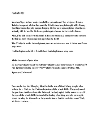 Psalm83:18
You won't get a clearunderstandable explanation of this scripture from a
Trinitarian point of view because the Trinity teaching is inexplicable. To say
that God came down in human form to die for us is undermining what Jesus
actually did for us. He died an agonizing death on a torture stake forus.
Also, if he did transform his form & became human & came down to earth to
die for us, then who raisedhim up when he died?
The Trinity is not in the scriptures, doesn't make sense, and is borrowedfrom
paganism.
God is displeasedwith it & will show that displeasure very soon
Make the most of your time
Be more productive and work from virtually anywhere with new Windows 10
Pro devices with the Intel® vPro™ platform and MicrosoftOffice 365.
SponsoredMicrosoft
Becausehe isnt the Almighty God, he is the sonof God. Many people who
believe he is God, or the Fatherdoesnt read the whole bible. They only read
the portions that have him, the father & the holy spirit in the same verse...If
they read the whole bible instead of believing what they are told or taught,
w/out viewing for themselves, they would know that Jesus is the son of God,
his first creation....
 