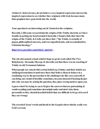 1John4:1--beloved ones, do not believe every inspired expression, but test the
inspired expressions to see whether they originate with God, because many
false prophets have gone forth into the world.
Your question is an interesting one & I lookedat the scripture.
Recently, I did some researchinto the origins of the Trinity doctrine as I have
trouble in getting my head around it basically. I found a link that show the
origins of the Trinity & it tells you there that -"the Trinity is actually of
pagan, philosophical ancestry, and was engraftedonto, and accomodatedto,
Christian theology."
http://www.geocities.com/robert_upci/ori...
The cite also named a book which I hope to get& read called The Two
Babylons by Alexander Hyssop. It also tells you that there was no teaching of
Trinity in old TestamentJudaism.
When people are raisedwith certain beliefs (eg Trinity) and their beliefs are
challengedsometimes it motivates those that believe them to behave in a
retaliating wayto the person that is the challenger(in this case yourself). It
can bring out a kind of hostility sometimes, becauseinsteadof looking deeper
into why you may be asking the question, they place wrong motives upon you.
I guess whatI'm trying to sayis forgive the answers thatare patronizing &
condescending (and sometimes downright rude) and don't take them
personally as they cherish heartfelt beliefs that are difficult to let go of (even if
they are wrong)
The recordof Jesus'words and deeds in the Gospels shows thathe really was
God's servant.
 