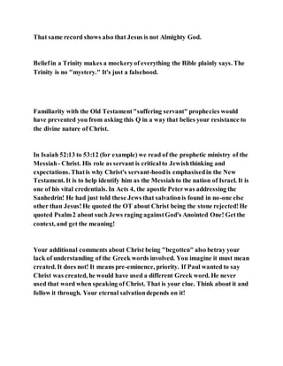 That same record shows also that Jesus is not Almighty God.
Beliefin a Trinity makes a mockeryof everything the Bible plainly says. The
Trinity is no "mystery." It's just a falsehood.
Familiarity with the Old Testament"suffering servant" prophecies would
have prevented you from asking this Q in a way that belies your resistance to
the divine nature of Christ.
In Isaiah 52:13 to 53:12 (for example) we read of the prophetic ministry of the
Messiah- Christ. His role as servant is criticalto Jewishthinking and
expectations. Thatis why Christ's servant-hoodis emphasisedin the New
Testament. It is to help identify him as the Messiahto the nation of Israel. It is
one of his vital credentials. In Acts 4, the apostle Peterwas addressing the
Sanhedrin! He had just told these Jews that salvationis found in no-one else
other than Jesus!He quoted the OT about Christ being the stone rejected!He
quoted Psalm2 about such Jews raging againstGod's Anointed One! Getthe
context, and get the meaning!
Your additional comments about Christ being "begotten" also betray your
lack of understanding of the Greek words involved. You imagine it must mean
created. It does not! It means pre-eminence, priority. If Paul wanted to say
Christ was created, he would have used a different Greek word. He never
used that word when speaking of Christ. That is your clue. Think about it and
follow it through. Your eternal salvationdepends on it!
 
