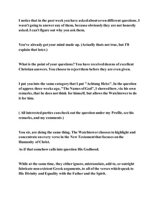 I notice that in the past week you have askedaboutseven different questions. I
wasn't going to answerany of them, because obviouslythey are not honestly
asked. I can't figure out why you ask them.
You've already gotyour mind made up. (Actually thats not true, but I'll
explain that later.)
What is the point of your questions? You have receiveddozens of excellent
Christian answers. You choose to rejectthem before they are even given.
I put you into the same catagorythat I put "Achtung Heiss". In the question
of approx three weeks ago,"The Names ofGod", I showedhow, via his own
remarks, that he does not think for himself, but allows the Watchtowerto do
it for him.
( All interested parties cancheck out the question under my Profile, see his
remarks, and my comments )
You sir, are doing the same thing. The Watchtowerchooses to highlight and
concentrate onevery verse in the New Testamentthat focuses onthe
Humanity of Christ.
As if that somehow calls into question His Godhood.
While at the same time, they either ignore, mistranslate, add to, or outright
fabricate non-existent Greek arguments, to all of the verses whichspeak to
His Divinity and Equality with the Father and the Spirit.
 