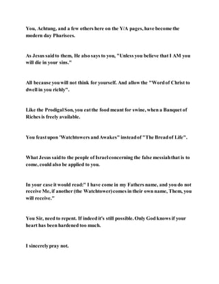 You, Achtung, and a few others here on the Y/A pages, have become the
modern day Pharisees.
As Jesus saidto them, He also says to you, "Unless you believe that I AM you
will die in your sins."
All because youwill not think for yourself. And allow the "Wordof Christ to
dwell in you richly".
Like the ProdigalSon, you eatthe food meant for swine, when a Banquet of
Riches is freely available.
You feastupon 'Watchtowers andAwakes" insteadof "The Breadof Life".
What Jesus saidto the people of Israelconcerning the false messiahthat is to
come, could also be applied to you.
In your case it would read:" I have come in my Fathers name, and you do not
receive Me, if another (the Watchtower)comes in their own name, Them, you
will receive."
You Sir, need to repent. If indeed it's still possible. Only God knows if your
heart has been hardened too much.
I sincerelypray not.
 
