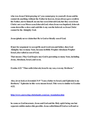 who was Jesus Christpraying to? you cannotpray to yourself. Jesus saidhe
cannot do anything without the Fatherin heaven. Jesus always gave creditto
his Father, not to himself. no one has seenJehovahGod, but they seenJesus
Christ. not even Moses seenJehovahGod. when Jesus was baptized, Jehovah
came down like a dove and said this is my son the beloved. so Jesus Christ
cannot be the Almighty God.
Jesus (pbuh) never claim that He is God or litrally sonof God.
If just for argument we acceptHe used word son and father, then God
Almighty has so many Sons, because inBible Prophet Abraham Prophet
Israel, also valled as son of God,
That means ( May God forgive me) God is parenting so many Sons, including
Jesus, Abraham, Israel, and so on.
Exodus 4:22 "Thus saith Jehovah, Israelis my son, even my firstborn."
Also, let us look at Jeremiah 31:9 "I am a father to Israel, and Ephraim is my
firstborn." Ephraim in this verse means Israel. This verse is similar to Exodus
4:22.
http://www.answering-christianity.com/son_translation.htm
he came as God incarnate. Jesus and God and the Holy spirit being one but
separate entities makes this possible. Jesus calledhimself God as well and so
 