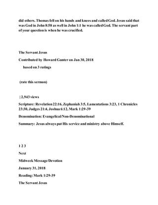 did others. Thomas fell on his hands and knees and calledGod. Jesus said that
was God in John 8:58 as well in John 1:1 he was calledGod. The servant part
of your question is when he was crucified.
The Servant Jesus
Contributed by Howard Gunter on Jan 30, 2018
based on 3 ratings
(rate this sermon)
| 2,943 views
Scripture: Revelation22:16, Zephaniah 3:5, Lamentations 3:23, 1 Chronicles
23:30, Judges 21:4, Joshua 6:12, Mark 1:29-39
Denomination: Evangelical/Non-Denominational
Summary: Jesus always put His service and ministry above Himself.
1 2 3
Next
Midweek Message/Devotion
January 31, 2018
Reading:Mark 1:29-39
The Servant Jesus
 