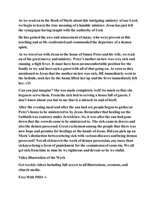 As we read on in the Book ofMark about this intriguing ministry of our Lord,
we begin to learn the true meaning of a humble minister. Jesus has just left
the synagogue having taught with the authority of God.
He has gained the awe and amazement of many, who were present at this
teaching and as He confrontedand commanded the departure of a demon
spirit.
As we travel on with Jesus to the home of Simon Peterand his wife, we read
on of his greatmercy and ministry. Peter’s mother-in-law was very sick and
running a high fever. It must have been an uncomfortable position for the
family to try and host such a guestwith all of that going on. As soonas they
mentioned to Jesus that the mother-in-law was sick, HE immediately went to
the bedside, took her by the hand, lifted her up and the fever immediately left
her. v31
Can you just imagine? She was made completely well! So much so that she
beganto serve them. From the sick bed to serving a house full of guests. I
don’t know about you but to me that is a miracle in and of itself.
After the evening meal and after the sun had set, people began to gatherat
Peter’s house to be ministered to by Jesus. Rememberthat healing on the
Sabbath was contrary under Jewishlaw. So, it was afterthe sun had gone
down that the crowds came to be ministered to. The sick came in droves and
also the demon possessed. Greatexcitementamong the people that there was
now hope and promise for healings at the hands of Jesus. Didyou pick up on
Mark’s distinction betweenbeing sick with various diseases andbeing demon
possessed? Notall sicknessis the work of demon possession, any more than
sicknessbeing a form of punishment for the commissionof some sin. We all
get sick from time to time be we righteous and devout or be we sinful.
Video Illustration of the Week
Get weeklyvideos including full access to all illustrations, sermons, and
church media.
Free With PRO →
 