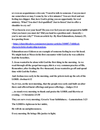 or even an acquaintance cries out, “I need to talk to someone. Canyou meet
me somewhere ormay I come by for a few minutes? You are tired and not
feeling too chipper. But, here God is giving you an opportunity for real
ministry. What? You don’t feel qualified? Just to listen? Just to offer a
shoulder to cry on?
“Everbeen in over your head? Do you ever feel you are not prepared to fulfill
what you know you must do? Did you land in a position and—honestly—
you’re not sure why?” From an article by: By Ron Edmondson, January 29,
in a posting from:
- https://churchleaders.com/pastors/pastor-articles/318087-7-biblical-
characteristics-leadership-tensions.
Edmondson uses Gideon as an example of someone feeling in over his head.
We might look at Moses in his first encounter with God as he was calledto
lead the Israelites.
3. Jesus wantedto be alone with God the first thing in the morning. As we
read through all the gospelmessages, this is a very common practice of His.
Remember, after feeding the five thousand, Jesus wantedto go off and spend
time with God the Father.
And Joshua rose early in the morning, and the priests took up the ark of the
LORD. -Joshua 6:12
So, it was, on the next morning, that the people rose early and built an altar
there and offered burnt offerings and peace offerings. - Judges 21:4
…to stand every morning to thank and praise the LORD, and likewise at
evening. - 1 Chronicles 23:30
They are new every morning; Greatis Your faithfulness. - Lamentations 3:23
The LORD is righteous in her midst,
He will do no unrighteousness.
Every morning He brings His justice to light;
 
