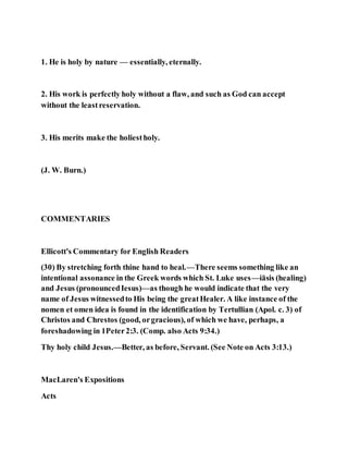 1. He is holy by nature — essentially, eternally.
2. His work is perfectly holy without a flaw, and such as God can accept
without the leastreservation.
3. His merits make the holiestholy.
(J. W. Burn.)
COMMENTARIES
Ellicott's Commentary for English Readers
(30) By stretching forth thine hand to heal.—There seems something like an
intentional assonance in the Greek words which St. Luke uses—iāsis (healing)
and Jesus (pronouncedIesus)—as though he would indicate that the very
name of Jesus witnessedto His being the greatHealer. A like instance of the
nomen et omen idea is found in the identification by Tertullian (Apol. c. 3) of
Christos and Chrestos (good, orgracious), of which we have, perhaps, a
foreshadowing in 1Peter2:3. (Comp. also Acts 9:34.)
Thy holy child Jesus.—Better, as before, Servant. (See Note on Acts 3:13.)
MacLaren's Expositions
Acts
 