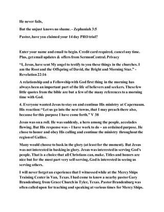 He never fails,
But the unjust knows no shame. - Zephaniah 3:5
Pastor, have you claimed your 14 day PRO trial?
Enter your name and email to begin. Credit card required, cancelany time.
Plus, getemail updates & offers from SermonCentral. Privacy
“I, Jesus, have sent My angel to testify to you these things in the churches. I
am the Rootand the Offspring of David, the Bright and Morning Star.” -
Revelation22:16
A relationship and a Fellowshipwith God first thing in the morning has
always been an important part of the life of believers and seekers. Thesefew
little quotes from the bible are but a few of the many references to a morning
time with God.
4. Everyone wanted Jesus to stay on and continue His ministry at Capernaum.
His reaction:“Let us go into the next towns, that I may preach there also,
because forthis purpose I have come forth.” V 38
Jesus was ona roll. He was suddenly, a hero among the people, accolades
flowing. But His response was – I have work to do – an ordained purpose. He
chose to honor and obey His calling and continue the ministry throughout the
regionof Galilee.
Many would choose to bask in the glory (at leastfor the moment). But Jesus
was not interested in basking in glory. Jesus was interestedin serving God’s
people. That is a choice that all Christians can, make. Titles and honors are
nice but for the most part very self-serving, God is interested in seeing us
serving others.
I will never forgetan experience that I witnessedwhile at the MercyShips
Training Center in Van, Texas. I had come to know a nearby pastorGary
Brandenburg from Grace Church in Tyler, Texas. PastorBrandenburg was
often calledupon for teaching and speaking at various times for Mercy Ships.
 