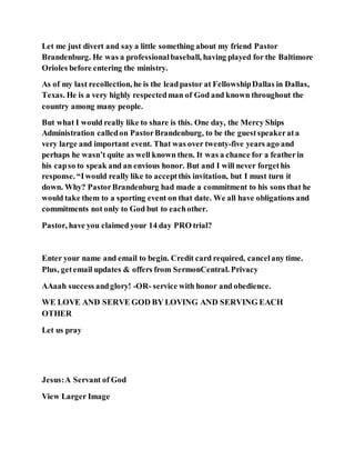Let me just divert and say a little something about my friend Pastor
Brandenburg. He was a professionalbaseball, having played for the Baltimore
Orioles before entering the ministry.
As of my last recollection, he is the leadpastor at FellowshipDallas in Dallas,
Texas. He is a very highly respectedman of God and known throughout the
country among many people.
But what I would really like to share is this. One day, the Mercy Ships
Administration calledon PastorBrandenburg, to be the guestspeakerata
very large and important event. That was over twenty-five years ago and
perhaps he wasn’t quite as well known then. It was a chance for a featherin
his capso to speak and an envious honor. But and I will never forgethis
response. “Iwould really like to acceptthis invitation, but I must turn it
down. Why? PastorBrandenburg had made a commitment to his sons that he
would take them to a sporting event on that date. We all have obligations and
commitments not only to God but to eachother.
Pastor, have you claimed your 14 day PRO trial?
Enter your name and email to begin. Credit card required, cancelany time.
Plus, getemail updates & offers from SermonCentral. Privacy
AAaah success andglory! -OR- service with honor and obedience.
WE LOVE AND SERVE GOD BY LOVING AND SERVING EACH
OTHER
Let us pray
Jesus:A Servant of God
View Larger Image
 