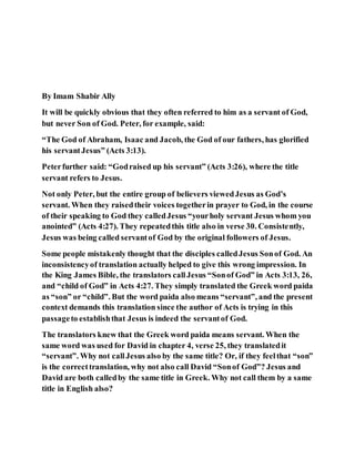 By Imam Shabir Ally
It will be quickly obvious that they often referred to him as a servant of God,
but never Son of God. Peter, for example, said:
“The God of Abraham, Isaac and Jacob, the God of our fathers, has glorified
his servantJesus” (Acts 3:13).
Peterfurther said: “Godraised up his servant” (Acts 3:26), where the title
servant refers to Jesus.
Not only Peter, but the entire group of believers viewedJesus as God’s
servant. When they raisedtheir voices togetherin prayer to God, in the course
of their speaking to God they calledJesus “yourholy servant Jesus whom you
anointed” (Acts 4:27). They repeatedthis title also in verse 30. Consistently,
Jesus was being called servantof God by the original followers of Jesus.
Some people mistakenly thought that the disciples calledJesus Sonof God. An
inconsistencyof translation actually helped to give this wrong impression. In
the King James Bible, the translators callJesus “Sonof God” in Acts 3:13, 26,
and “child of God” in Acts 4:27. They simply translated the Greek word paida
as “son” or “child”. But the word paida also means “servant”, and the present
context demands this translation since the author of Acts is trying in this
passageto establishthat Jesus is indeed the servantof God.
The translators knew that the Greek word paida means servant. When the
same word was used for David in chapter 4, verse 25, they translatedit
“servant”. Why not callJesus also by the same title? Or, if they feelthat “son”
is the correcttranslation, why not also call David “Sonof God”? Jesus and
David are both calledby the same title in Greek. Why not call them by a same
title in English also?
 