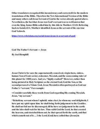 Other translators recognisedthis inconsistencyand correctedit in the modern
translations of the Bible. Therefore the New International Version of the Bible
and many others callJesus Servantof Godin the verses already quoted above.
Nevertheless,the factthat Jesus was God’s servantwas so well known that
even the King James Bible called him by this title in Matthew 12:18. Referring
back to Isaiah 42:1, Matthew identified Jesus as the servant of the one true
God Yahweh.
https://www.whyislam.org/social-issues/jesus-is-a-servant-of-god/
God The Father’s Servant — Jesus
By JoelHemphill
Jesus Christ is for sure the supernaturally conceived, virgin-born, sinless,
human Son of God; savior, redeemer, Messiah, andthe sooncoming ruler of
this planet for 1000 years. And yes, “highly exalted!” However, rather than
being pictured in Holy Scripture as the eternal God, God the Son, or the
secondpersonof a Triune God, Jesus Messiahis often portrayed as God our
Father’s “servant.” Forexample:
• Considercarefully these words from God regarding His coming Messiah,
Jesus, “my servant.”
“Beholdmy servantwhom I uphold; mine elect, in whom my soul delighteth; I
have put my spirit upon him: he shall bring forth judgement to the Gentiles.
He shall not fail nor be discouraged, till he have set judgement in the earth:
and the isles shall wait for his law. Thus saith God the Lord, he that created
the heavens, and stretchedthem out; he that spread forth the earth, and that
which cometh out of it…. I the Lord [God] have called thee [Jesus]in
 