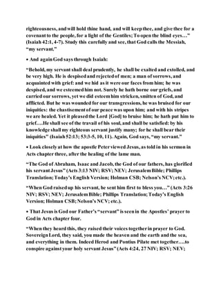 righteousness, andwill hold thine hand, and will keepthee, and give thee for a
covenantto the people, for a light of the Gentiles;To open the blind eyes…”
(Isaiah 42:1, 4-7). Study this carefully and see, that God calls the Messiah,
“my servant.”
• And againGod says through Isaiah:
“Behold, my servant shall deal prudently, he shall be exalted and extolled, and
be very high. He is despisedand rejectedof men; a man of sorrows, and
acquainted with grief: and we hid as it were our faces from him; he was
despised, and we esteemedhim not. Surely he hath borne our griefs, and
carried our sorrows, yet we did esteemhim stricken, smitten of God, and
afflicted. But he was wounded for our transgressions, he was bruised for our
iniquities: the chastisementof our peace was upon him; and with his stripes
we are healed. Yet it pleasedthe Lord [God] to bruise him; he hath put him to
grief….He shall see of the travail of his soul, and shall be satisfied: by his
knowledge shallmy righteous servant justify many; for he shall bear their
iniquities” (Isaiah52:13; 53:3-5, 10, 11). Again, God says, “my servant.”
• Look closelyat how the apostle Peterviewed Jesus, as told in his sermon in
Acts chapter three, after the healing of the lame man.
“The God of Abraham, Isaac and Jacob, the God of our fathers, has glorified
his servantJesus” (Acts 3:13 NIV; RSV; NEV; JerusalemBible; Phillips
Translation;Today’s English Version; Holman CSB; Nelson’s NCV;etc.).
“When God raisedup his servant, he sent him first to bless you…” (Acts 3:26
NIV; RSV; NEV; JerusalemBible; Phillips Translation;Today’s English
Version; Holman CSB;Nelson’s NCV; etc.).
• That Jesus is God our Father’s “servant” is seenin the Apostles’ prayer to
God in Acts chapter four.
“When they heard this, they raised their voices togetherin prayer to God.
SovereignLord, they said, you made the heaven and the earth and the sea,
and everything in them. Indeed Herod and Pontius Pilate met together….to
conspire againstyour holy servant Jesus”(Acts 4:24, 27 NIV; RSV; NEV;
 