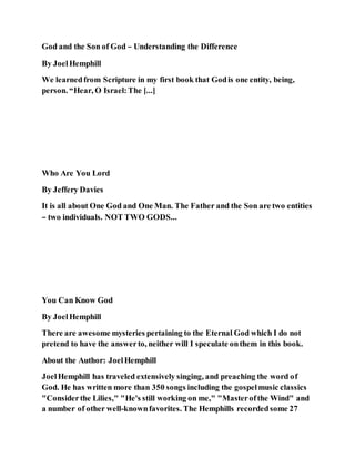 God and the Son of God – Understanding the Difference
By JoelHemphill
We learnedfrom Scripture in my first book that Godis one entity, being,
person. “Hear, O Israel:The [...]
Who Are You Lord
By Jeffery Davies
It is all about One God and One Man. The Father and the Son are two entities
– two individuals. NOT TWO GODS...
You Can Know God
By JoelHemphill
There are awesome mysteries pertaining to the Eternal God which I do not
pretend to have the answerto, neither will I speculate onthem in this book.
About the Author: JoelHemphill
JoelHemphill has traveled extensively singing, and preaching the word of
God. He has written more than 350 songs including the gospelmusic classics
"Considerthe Lilies," "He's still working on me," "Masterofthe Wind" and
a number of other well-knownfavorites. The Hemphills recordedsome 27
 