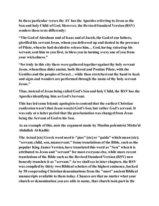In these particular verses the AV has the Apostles referring to Jesus as the
Son and holy Child of God. However, the RevisedStandard Version (RSV)
renders these texts differently:
“The God of Abraham and of Isaac and of Jacob, the Godof our fathers,
glorified his servantJesus, whom you delivered up and denied in the presence
of Pilate, when he had decidedto release him… God, having raisedup his
servant, sent him to you first, to bless you in turning every one of you from
your wickedness.”
“for truly in this city there were gatheredtogetheragainstthy holy servant
Jesus, whomthou didst anoint, both Herod and Pontius Pilate, with the
Gentiles and the peoples of Israel… while thou stretchestout thy hand to heal,
and signs and wonders are performed through the name of thy holy servant
Jesus.”
Thus, instead of Jesus being called God’s Son and holy Child, the RSV has the
Apostles identifying him as God’s Servant.
This has led some Islamic apologists to contend that the earliest Christian
confessionwasn’tthat Jesus was(is)God’s Son, but rather God’s servant. It
was only at a latter period that the proclamation was changedfrom Jesus
being the Servant of God to his Son.
As an example of this, note the argument made by Muslim polemicist Misha'al
Abdullah Al-Kadhi:
The Actual [sic] Greek word used is "pias" [sic]or "paida" which mean [sic];
"servant, child, son, manservant." Some translations of the Bible, such as the
popular King James Version, have translated this word as "Son" when it is
attributed to Jesus and "servant" for most everyone else, while more recent
translations of the Bible such as the RevisedStandard Version (RSV) now
honestly translate it as "servant." As we shall see in later chapters, the RSV
was compiled by thirty two Biblical scholars of the highest eminence, backed
by 50 cooperating Christiandenominations from the "most" ancientBiblical
manuscripts available to them today. Chances are that no matter what your
church or denomination you are able to name, that church took part in the
 