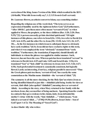 correctionof the King James Version of the Bible which resulted in the RSV.
(Al-Kadhi, What did Jesus really say?, 1.2.3.15Jesusis God's servant)
Dr. Laurence Brown, an atheist convert to Islam, says something similar:
Regarding the religious use of the word ebed, “The term serves as an
expressionof humility used by the righteous before God.”[2]Furthermore,
“After 100 B.C. pais theou more often means “servantof God,” as when
applied to Moses, the prophets, or the three children (Bar. 1:20; 2:20; Dan.
9:35).”[3]A person caneasily getinto doctrinal quicksand: “Of eight
instances of this phrase, one refers to Israel(Lk. 1:54), two refer to David (Lk
1:69; Acts 4:25), and the other five to Jesus (Mt. 12:18;Acts 3:13, 26; 4:27,
30)…. In the few instances in which Jesus is calledpais theou we obviously
have early tradition.”[4] So Jesus did not have exclusive rights to this term,
and where it was employed the term “obviously” stemmed from “early
tradition.” Furthermore, the translation, if impartial, should identify all
individuals to whom the phrase was applied in similar manner. Such,
however, has not been the case.Whereas pais has been translated“servant” in
reference to David (Acts 4:25 and Luke 1:69) and Israel(Luke 1:54), it is
translated “Son” or“holy child” in reference to Jesus (Acts 3:13; 3:26; 4:27;
4:30). Such preferential treatment is canonicallyconsistent, but logically
flawed. Lastly an interesting, if not key, religious parallel is uncovered: “Thus
the Greek phrase pais tou theou, ‘servant of God,’ has exactlythe same
connotationas the Muslim name Abdallah—the ‘servant of Allah.’”[5]
The symmetry is all the more shocking, forthe Holy Qur’an relates Jesus as
having identified himself as just this—Abdallah (abd being Arabic for slave or
servant, Abd-Allah [also spelled “Abdullah”] meaning slave or servant of
Allah). According to the story, when Mary returned to her family with the
newborn Jesus, they accusedher of being unchaste. Speaking from the cradle
in a miracle that gave credence to his claims, baby Jesus defended his
mother’s virtue with the words, “Inni Abdullah …” which means, “I am
indeed a servantof Allah …” (TMQ 19:30) (Brown, Jesus Christ – Son of
God? (part 1 of 2): The Meaning of “Sonof God”)
As does Shabir Ally who writes:
 