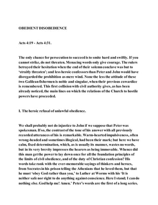 OBEDIENT DISOBEDIENCE
Acts 4:19 - Acts 4:31.
The only chance for persecutionto succeedis to smite hard and swiftly. If you
cannot strike, do not threaten. Menacing words only give courage. The rulers
betrayed their hesitation when the end of their solemnconclave was but to
‘straitly threaten’; and less heroic confessorsthan Peterand John would have
disregardedthe prohibition as mere wind. None the less the attitude of these
two Galileanfishermen is noble and singular, when their previous cowardice
is remembered. This first collisionwith civil authority gives, as has been
already noticed, the main lines on which the relations of the Church to hostile
powers have proceeded.
I. The heroic refusal of unlawful obedience.
We shall probably not do injustice to John if we suppose that Peterwas
spokesman. If so, the contrastof the tone of his answerwith all previously
recordedutterances of his is remarkable. Warm-heartedimpulsiveness, often
wrong-headedand sometimes illogical, had been their mark; but here we have
calm, fixed determination, which, as is usually its manner, wastes no words,
but in its very brevity impresses the hearers as being immovable. Whence did
this man getthe powerto lay down once for all the foundation principles of
the limits of civil obedience, and of the duty of Christian confession? His
words take rank with the ever-memorable sayings of thinkers and heroes,
from Socratesin his prison telling the Athenians that he loved them, but that
he must ‘obey God rather than you,’ to Luther at Worms with his ‘It is
neither safe nor right to do anything againstconscience. Here I stand; I cando
nothing else. Godhelp me! Amen.’ Peter’s words are the first of a long series.
 