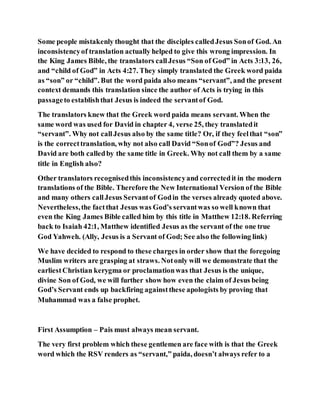 Some people mistakenly thought that the disciples calledJesus Sonof God. An
inconsistencyof translation actually helped to give this wrong impression. In
the King James Bible, the translators callJesus “Son of God” in Acts 3:13, 26,
and “child of God” in Acts 4:27. They simply translated the Greek word paida
as “son” or “child”. But the word paida also means “servant”, and the present
context demands this translation since the author of Acts is trying in this
passageto establishthat Jesus is indeed the servantof God.
The translators knew that the Greek word paida means servant. When the
same word was used for David in chapter 4, verse 25, they translatedit
“servant”. Why not callJesus also by the same title? Or, if they feelthat “son”
is the correcttranslation, why not also call David “Sonof God”? Jesus and
David are both calledby the same title in Greek. Why not call them by a same
title in English also?
Other translators recognisedthis inconsistencyand correctedit in the modern
translations of the Bible. Therefore the New International Version of the Bible
and many others callJesus Servantof Godin the verses already quoted above.
Nevertheless,the factthat Jesus was God’s servantwas so well known that
even the King James Bible called him by this title in Matthew 12:18. Referring
back to Isaiah 42:1, Matthew identified Jesus as the servant of the one true
God Yahweh. (Ally, Jesus is a Servant of God; See also the following link)
We have decided to respond to these charges in order show that the foregoing
Muslim writers are grasping at straws. Notonly will we demonstrate that the
earliestChristian kerygma or proclamationwas that Jesus is the unique,
divine Son of God, we will further show how even the claim of Jesus being
God’s Servant ends up backfiring againstthese apologists by proving that
Muhammad was a false prophet.
First Assumption – Pais must always mean servant.
The very first problem which these gentlemen are face with is that the Greek
word which the RSV renders as “servant,” paida, doesn’t always refer to a
 