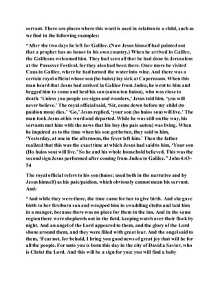 servant. There are places where this word is used in relationto a child, such as
we find in the following examples:
“After the two days he left for Galilee. (Now Jesus himself had pointed out
that a prophet has no honor in his own country.) When he arrived in Galilee,
the Galileans welcomedhim. They had seenall that he had done in Jerusalem
at the Passover Festival, forthey also had been there. Once more he visited
Cana in Galilee, where he had turned the waterinto wine. And there was a
certain royal officialwhose son (ho huios) lay sick at Capernaum. When this
man heard that Jesus had arrived in Galilee from Judea, he went to him and
beggedhim to come and heal his son (autou ton huion), who was close to
death. ‘Unless you people see signs and wonders,’Jesus told him, ‘you will
never believe.’ The royal officialsaid, ‘Sir, come down before my child (to
paidion mou) dies.’ ‘Go,’Jesus replied, ‘your son (ho huios sou) will live.’ The
man took Jesus athis word and departed. While he was still on the way, his
servants met him with the news that his boy (ho pais autou) was living. When
he inquired as to the time when his son gotbetter, they said to him,
‘Yesterday, at one in the afternoon, the fever left him.’ Then the father
realized that this was the exacttime at which Jesus had saidto him, ‘Your son
(Ho huios sou) will live.’ So he and his whole householdbelieved. This was the
secondsignJesus performed after coming from Judea to Galilee.” John4:43-
54
The royal official refers to his son(huios; used both in the narrative and by
Jesus himself) as his pais/paidion, which obviously cannotmean his servant.
And:
“And while they were there, the time came for her to give birth. And she gave
birth to her firstborn son and wrapped him in swaddling cloths and laid him
in a manger, because there was no place for them in the inn. And in the same
regionthere were shepherds out in the field, keeping watch over their flock by
night. And an angelof the Lord appeared to them, and the glory of the Lord
shone around them, and they were filled with greatfear. And the angelsaid to
them, ‘Fearnot, for behold, I bring you goodnews of great joy that will be for
all the people. For unto you is born this day in the city of David a Savior, who
is Christ the Lord. And this will be a sign for you: you will find a baby
 