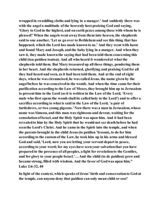 wrapped in swaddling cloths and lying in a manger.’And suddenly there was
with the angela multitude of the heavenly host praising God and saying,
‘Glory to God in the highest, and on earth peace among those with whom he is
pleased!’ When the angels went awayfrom them into heaven, the shepherds
said to one another, ‘Let us go over to Bethlehem and see this thing that has
happened, which the Lord has made known to us.’ And they went with haste
and found Mary and Joseph, and the baby lying in a manger. And when they
saw it, they made knownthe saying that had been told them concerning this
child (tou paidiou toutou). And all who heard it wonderedat what the
shepherds told them. But Mary treasured up all these things, pondering them
in her heart. And the shepherds returned, glorifying and praising God for all
they had heard and seen, as it had been told them. And at the end of eight
days, when he was circumcised, he was calledJesus, the name given by the
angelbefore he was conceivedin the womb. And when the time came for their
purification according to the Law of Moses, they brought him up to Jerusalem
to present him to the Lord (as it is written in the Law of the Lord, ‘Every
male who first opens the womb shall be called holy to the Lord’) and to offer a
sacrifice according to what is said in the Law of the Lord, ‘a pair of
turtledoves, or two young pigeons.’Now there was a man in Jerusalem, whose
name was Simeon, and this man was righteous and devout, waiting for the
consolationofIsrael, and the Holy Spirit was upon him. And it had been
revealedto him by the Holy Spirit that he would not see deathbefore he had
seenthe Lord's Christ. And he came in the Spirit into the temple, and when
the parents brought in the child Jesus (to paidion 'Iesoun), to do for him
according to the custom of the Law, he took him up in his arms and blessed
God and said, ‘Lord, now you are letting your servant depart in peace,
according to your word; for my eyes have seenyour salvationthat you have
prepared in the presence of all peoples, a light for revelationto the Gentiles,
and for glory to your people Israel.’… And the child (to de paidion) grew and
became strong, filled with wisdom. And the favor of Godwas upon him.”
Luke 2:6-32, 40
In light of the context, which speaks ofJesus’birth and consecrationto God at
the temple, can anyone deny that paidion can only mean child or son?
 