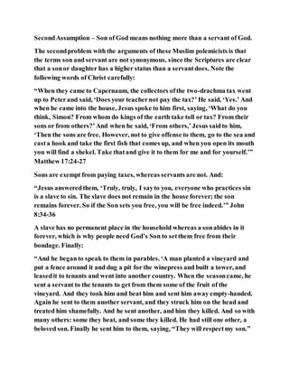 SecondAssumption – Son of God means nothing more than a servant of God.
The secondproblem with the arguments of these Muslim polemicists is that
the terms son and servant are not synonymous, since the Scriptures are clear
that a sonor daughter has a higher status than a servantdoes. Note the
following words of Christ carefully:
“When they came to Capernaum, the collectors ofthe two-drachma tax went
up to Peterand said, ‘Does your teachernot pay the tax?’ He said, ‘Yes.’ And
when he came into the house, Jesus spoke to him first, saying, ‘What do you
think, Simon? From whom do kings of the earth take toll or tax? From their
sons or from others?’And when he said, ‘From others,’Jesus saidto him,
‘Then the sons are free. However, not to give offense to them, go to the sea and
casta hook and take the first fish that comes up, and when you open its mouth
you will find a shekel. Take thatand give it to them for me and for yourself.’”
Matthew 17:24-27
Sons are exempt from paying taxes, whereas servants are not. And:
“Jesus answeredthem, ‘Truly, truly, I sayto you, everyone who practices sin
is a slave to sin. The slave does not remain in the house forever; the son
remains forever. So if the Son sets you free, you will be free indeed.’” John
8:34-36
A slave has no permanent place in the household whereas a sonabides in it
forever, which is why people need God’s Son to setthem free from their
bondage. Finally:
“And he beganto speak to them in parables. ‘A man planted a vineyard and
put a fence around it and dug a pit for the winepress and built a tower, and
leasedit to tenants and went into another country. When the seasoncame, he
sent a servant to the tenants to get from them some of the fruit of the
vineyard. And they took him and beat him and sent him away empty-handed.
Again he sent to them another servant, and they struck him on the head and
treated him shamefully. And he sent another, and him they killed. And so with
many others: some they beat, and some they killed. He had still one other, a
beloved son. Finally he sent him to them, saying, “They will respectmy son.”
 