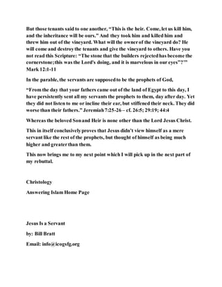 But those tenants said to one another, “This is the heir. Come, let us kill him,
and the inheritance will be ours.” And they took him and killed him and
threw him out of the vineyard. What will the ownerof the vineyard do? He
will come and destroythe tenants and give the vineyard to others. Have you
not read this Scripture: “The stone that the builders rejectedhas become the
cornerstone;this was the Lord's doing, and it is marvelous in our eyes”?’”
Mark 12:1-11
In the parable, the servants are supposedto be the prophets of God,
“From the day that your fathers came out of the land of Egypt to this day, I
have persistently sent all my servants the prophets to them, day after day. Yet
they did not listen to me or incline their ear, but stiffened their neck. They did
worse than their fathers.” Jeremiah7:25-26 – cf. 26:5; 29:19; 44:4
Whereas the beloved Sonand Heir is none other than the Lord Jesus Christ.
This in itself conclusivelyproves that Jesus didn’t view himself as a mere
servant like the rest of the prophets, but thought of himself as being much
higher and greaterthan them.
This now brings me to my next point which I will pick up in the next part of
my rebuttal.
Christology
Answering Islam Home Page
Jesus Is a Servant
by: Bill Bratt
Email: info@icogsfg.org
 