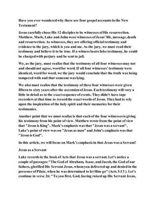 Have you ever wonderedwhy there are four gospelaccounts in the New
Testament?
Jesus carefullychose His 12 disciples to be witnesses ofHis resurrection.
Matthew, Mark, Luke and John were witnesses ofJesus’life, message,death
and resurrection. As witnesses,they are offering official testimony and
evidence to the jury, which is you and me. As the jury, we must read their
testimony and believe it to be true. If a witness bears false testimony, he could
be chargedwith perjury and be sent to jail.
We, as the jury, must realize that the testimony of all four witnessesmay not
and should not agree, wordfor word. If all four witnesses’testimonywere
identical, word for word, we the jury would conclude that the truth was being
tampered with and that someone was lying.
We also must realize that the testimony of these four witnesses were given
fifteen to sixty years after the ascensionofJesus. Eachtestimony will vary a
little in detail as to the exactsequence ofevents. They didn’t have tape
recorders at that time to recordthe exactwords of Jesus. Theyhad to rely
upon the inspiration of the holy spirit and their memories for their
testimonies.
Another point that we must realize is that eachof the four witnessesis giving
his testimony from his point of view. Matthew wrote from the point of view
that "Jesus is King", Mark’s emphasis was that "Jesus was a servant",
Luke’s point of view was on "Jesus as man" and John’s emphasis was that
"Jesus is God".
In this article, we will focus on Mark’s emphasis in that Jesus was a Servant!
Jesus as a Servant
Luke records in the book of Acts that Jesus was a servant. Let’s notice a
couple of passages:"The God of Abraham, Isaac, andJacob, the God of our
fathers, glorified His Servant Jesus, whomyou delivered up and denied in the
presence ofPilate, when he was determined to let Him go" (Acts 3:13 ). Let’s
continue in verse 26:"To you first, God, having raised up His Servant Jesus,
 