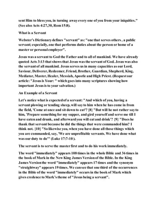 sent Him to bless you, in turning awayevery one of you from your iniquities."
(See also Acts 4:27,30, Rom15:8).
What is a Servant
Webster’s Dictionarydefines "servant" as:"one that serves others , a public
servant; especially, one that performs duties about the person or home of a
master or personalemployer".
Jesus was a servant to God the Father and to all of mankind. We have already
quoted Acts 3:13 that shows that Jesus was the servant of God. Jesus was also
the servantof all mankind. Jesus serves us in many capacities as our Lord,
Saviour, Deliverer, Redeemer, Friend, Brother, Guardian, Shepherd, King,
Mediator, Master, Healer, Messiah, Apostle and High Priest. (Requestour
article: "Jesus is Your: " which goes into many scriptures showing how
important Jesus is to your salvation.)
An Example of a Servant
Let’s notice what is expectedof a servant: "And which of you, having a
servant plowing or tending sheep, will sayto him when he has come in from
the field, 'Come at once and sit down to eat'? {8} "But will he not rather sayto
him, 'Prepare something for my supper, and gird yourself and serve me till I
have eatenand drunk, and afterwardyou will eatand drink'? {9} "Does he
thank that servant because he did the things that were commanded him? I
think not. {10} "So likewise you, when you have done all those things which
you are commanded, say, 'We are unprofitable servants. We have done what
was our duty to do'" (Luke 17:7-10 ).
The servant is to serve the masterfirst and to do his work immediately.
The word "immediately" appears 108 times in the whole Bible and 36 times in
the book of Mark in the New King James Versionof the Bible. In the King
James Versionthe word "immediately" appears 17 times and the synonym
"straightway" appears 19 times. We cansee that one third of the occurrences
in the Bible of the word "immediately" occurs in the book of Mark which
gives credence to Mark’s theme of "Jesus being a servant".
 