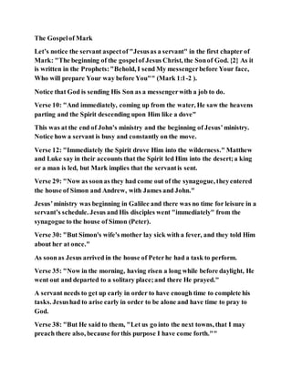 The Gospelof Mark
Let’s notice the servant aspectof "Jesusas a servant" in the first chapter of
Mark: "The beginning of the gospelof Jesus Christ, the Sonof God. {2} As it
is written in the Prophets:"Behold, I send My messengerbefore Your face,
Who will prepare Your way before You"" (Mark 1:1-2 ).
Notice that God is sending His Son as a messengerwith a job to do.
Verse 10: "And immediately, coming up from the water, He saw the heavens
parting and the Spirit descending upon Him like a dove"
This was at the end of John’s ministry and the beginning of Jesus’ministry.
Notice how a servant is busy and constantly on the move.
Verse 12: "Immediately the Spirit drove Him into the wilderness." Matthew
and Luke say in their accounts that the Spirit led Him into the desert;a king
or a man is led, but Mark implies that the servantis sent.
Verse 29: "Now as soonas they had come out of the synagogue, theyentered
the house of Simon and Andrew, with James and John."
Jesus’ministry was beginning in Galilee and there was no time for leisure in a
servant’s schedule. Jesus and His disciples went "immediately" from the
synagogue to the house of Simon (Peter).
Verse 30: "But Simon's wife's mother lay sick with a fever, and they told Him
about her at once."
As soonas Jesus arrived in the house of Peterhe had a task to perform.
Verse 35: "Now in the morning, having risen a long while before daylight, He
went out and departed to a solitary place;and there He prayed."
A servant needs to get up early in order to have enough time to complete his
tasks. Jesushad to arise early in order to be alone and have time to pray to
God.
Verse 38: "But He said to them, "Let us go into the next towns, that I may
preach there also, because forthis purpose I have come forth.""
 