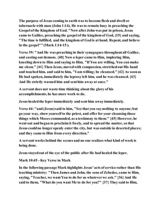 The purpose of Jesus coming to earth was to become flesh and dwell or
tabernacle with man (John 1:14). He was to remain busy in preaching the
Gospelof the Kingdom of God. "Now afterJohn was put in prison, Jesus
came to Galilee, preaching the gospelof the kingdom of God, {15} and saying,
"The time is fulfilled, and the kingdom of God is at hand. Repent, and believe
in the gospel""(Mark 1:14-15 ).
Verse 39: "And He was preaching in their synagogues throughoutall Galilee,
and casting out demons. {40} Now a leper came to Him, imploring Him,
kneeling down to Him and saying to Him, "If You are willing, You can make
me clean." {41}Then Jesus, movedwith compassion, stretchedout His hand
and touched him, and said to him, "I am willing; be cleansed."{42}As soonas
He had spoken, immediately the leprosy left him, and he was cleansed. {43}
And He strictly warned him and senthim awayat once."
A servant does not waste time thinking about the glory of his
accomplishments, he has more work to do.
Jesus healedthe leper immediately and sent him awayimmediately.
Verse 44: "and (Jesus)said to him, "See that you saynothing to anyone;but
go your way, show yourself to the priest, and offer for your cleansing those
things which Moses commanded, as a testimony to them." {45} However, he
went out and began to proclaim it freely, and to spread the matter, so that
Jesus couldno longeropenly enter the city, but was outside in deserted places;
and they came to Him from every direction."
A servant works behind the scenesand no one realizes what kind of work is
being done.
Jesus stayedout of the eye of the public after He had healed the leper.
Mark 10:45 - Key Verse in Mark
In the following passageMark highlights Jesus’acts ofservice rather than His
teaching ministry: "Then James and John, the sons of Zebedee, came to Him,
saying, "Teacher, we wantYou to do for us whateverwe ask." {36}And He
said to them, "What do you want Me to do for you?" {37} They said to Him,
 