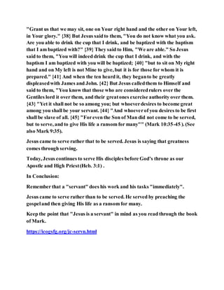 "Grant us that we may sit, one on Your right hand and the other on Your left,
in Your glory." {38} But Jesus saidto them, "You do not know what you ask.
Are you able to drink the cup that I drink, and be baptized with the baptism
that I am baptized with?" {39} They said to Him, "We are able." So Jesus
said to them, "You will indeed drink the cup that I drink, and with the
baptism I am baptized with you will be baptized; {40} "but to sit on My right
hand and on My left is not Mine to give, but it is for those for whom it is
prepared." {41} And when the ten heard it, they beganto be greatly
displeasedwith James and John. {42} But Jesus calledthem to Himself and
said to them, "You know that those who are consideredrulers over the
Gentiles lord it over them, and their greatones exercise authority over them.
{43} "Yet it shall not be so among you; but whoeverdesires to become great
among you shall be your servant. {44} "And whoeverof you desires to be first
shall be slave of all. {45} "Foreven the Son of Man did not come to be served,
but to serve, and to give His life a ransom for many"" (Mark 10:35-45 ). (See
also Mark 9:35).
Jesus came to serve rather that to be served. Jesus is saying that greatness
comes through serving.
Today, Jesus continues to serve His disciples before God’s throne as our
Apostle and High Priest(Heb. 3:1) .
In Conclusion:
Remember that a "servant" does his work and his tasks "immediately".
Jesus came to serve rather than to be served. He served by preaching the
gospeland then giving His life as a ransom for many.
Keep the point that "Jesus is a servant" in mind as you read through the book
of Mark.
https://icogsfg.org/jc-servn.html
 