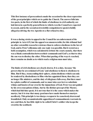 This first instance of persecutionis made the occasionfor the clearexpression
of the greatprinciples which are to guide the Church. The answerfalls into
two parts, in the first of which the limits of obedience to civil authority are
laid down in a perfectly generalform to which even the Council are expected
to assent, and in the secondan irresistible compulsion to speak is boldly
allegedas driving the two Apostles to a flat refusal to obey.
It was a daring stroke to appeal to the Council for an endorsement of the
principle in Acts 4:19, but the appeal was unanswerable;for this tribunal had
no other ostensible reasonforexistence than to enforce obedience to the law of
God, and to Peter’s dilemma only one reply was possible. But it rested on a
bold assumption, which was calculatedto irritate the court; namely, that there
was a blank contradiction betweentheir commands and God’s, so that to obey
the one was to disobey the other. When that parting of the ways is reached,
there remains no doubt as to which road a religious man must take.
The limits of civil obedience are clearly drawn. It is a duty, because ‘the
powers that be are ordained of God,’ and obedience to them is obedience to
Him. But if they, transcending their sphere, claim obedience which can only
be rendered by disobedience to Him who has appointed them, then they are
no longer His ministers, and the duty of allegiance falls away. But there must
be a plain conflictof commands, and we must take care lest we substitute
whims and fancies of our own for the injunctions of God. Peterwas not guided
by his own conceptions ofduty, but by the distinct precept of his Master,
which had bid him speak. It is not true that it is the cause which makes the
martyr, but it is true that many goodmen have made themselves martyrs
needlessly. This principle is too sharp a weaponto be causelesslydrawnand
brandished. Only an unmistakable oppositionof commandments warrants its
use; and then, he has little right to be calledChrist’s soldier who keeps the
swordin the scabbard.
 